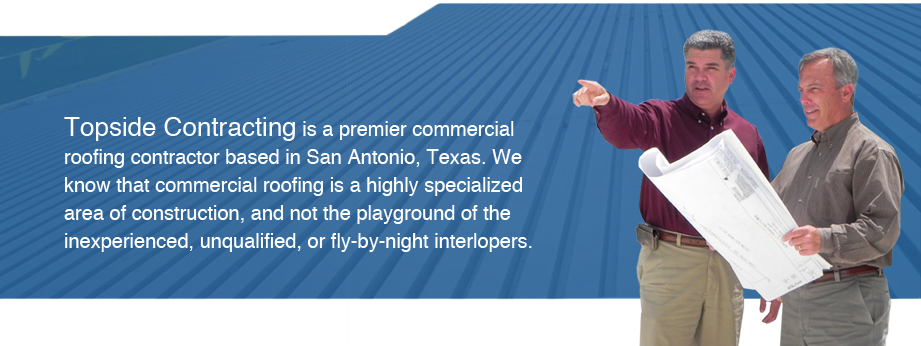 Home Header: Topside Contracting is a premier commercial roofing contractor based in San Antonio, Texas. We know that commerical roofing is a highly specialized area of construction, and not the playground of the inexperienced, unqualified, or fly-by-night interlopers.