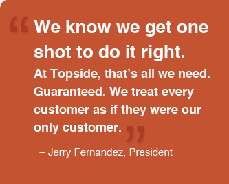 We know we get one shot to do it right. At Topside, that's all we need. Guaranteed. We treat every customer as if they were our only customer. -Jerry Fernandez, Ownert